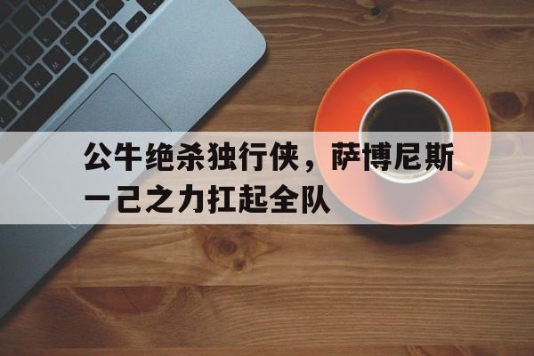 IM体育社区互动入口-公牛绝杀独行侠，萨博尼斯一己之力扛起全队的简单介绍