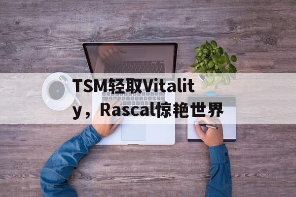 IM体育-包含TSM轻取Vitality，Rascal惊艳世界的词条