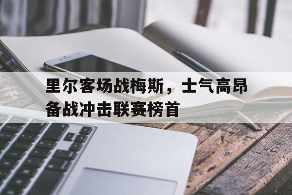 IM体育注册链接-里尔客场战梅斯，士气高昂备战冲击联赛榜首的简单介绍
